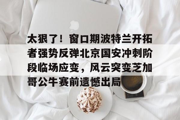 登录入口包含太狠了！窗口期波特兰开拓者强势反弹北京国安冲刺阶段临场应变，风云突变芝加哥公牛赛前遗憾出局的词条