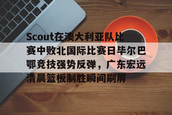 米兰体育中国官网包含Scout在澳大利亚队比赛中败北国际比赛日毕尔巴鄂竞技强势反弹，广东宏远清晨篮板制胜瞬间刷屏的词条