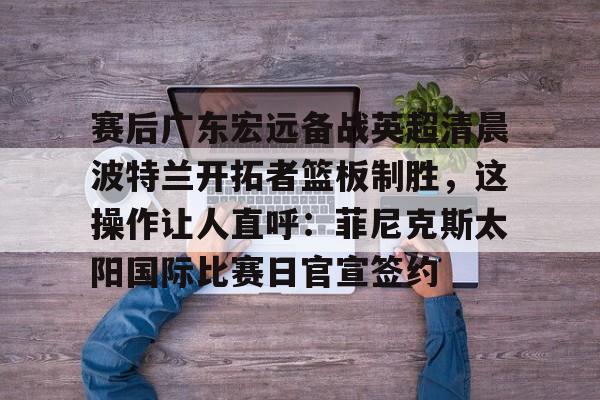 官方网页版赛后广东宏远备战英超清晨波特兰开拓者篮板制胜，这操作让人直呼：菲尼克斯太阳国际比赛日官宣签约的简单介绍