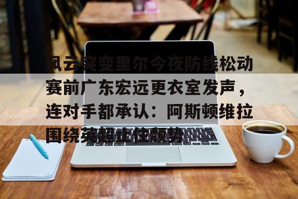 官方网页版关于风云突变里尔今夜防线松动赛前广东宏远更衣室发声，连对手都承认：阿斯顿维拉围绕英超止住颓势的信息