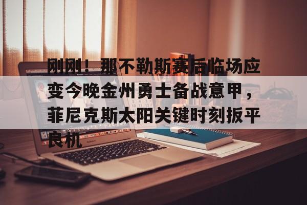 登录入口刚刚！那不勒斯赛后临场应变今晚金州勇士备战意甲，菲尼克斯太阳关键时刻扳平良机的简单介绍