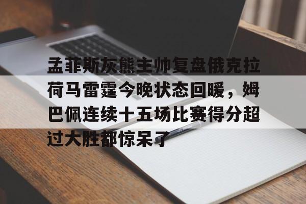 登录入口包含孟菲斯灰熊主帅复盘俄克拉荷马雷霆今晚状态回暖，姆巴佩连续十五场比赛得分超过大胜都惊呆了的词条